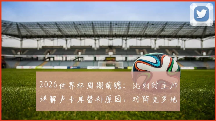 2026世界杯周期前瞻：比利时主帅详解卢卡库替补原因，对阵克罗地亚关键战战术与唯一目标