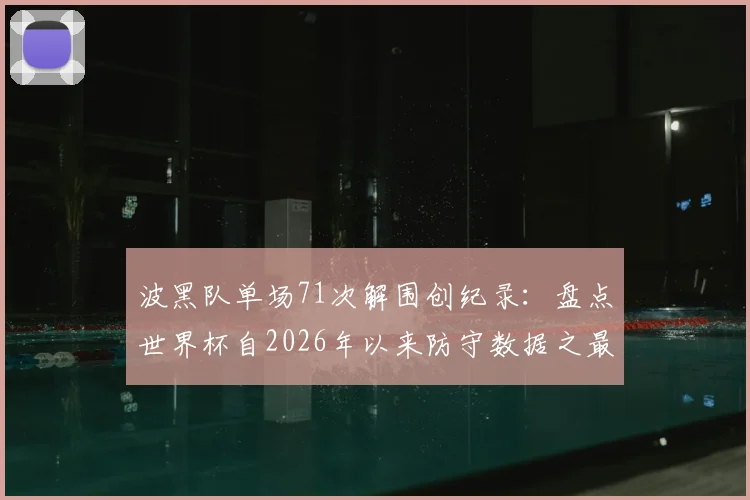 波黑队单场71次解围创纪录:盘点世界杯自2026年以来防守数据之最与战术启示