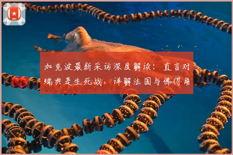 加克波最新采访深度解读：直言对瑞典是生死战，详解法国与佛得角为何令他难忘（2026版）