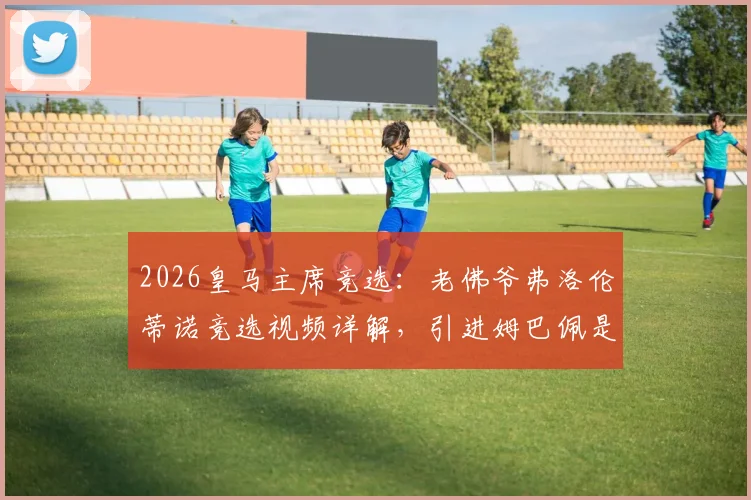 2026皇马主席竞选：老佛爷弗洛伦蒂诺竞选视频详解，引进姆巴佩是长期战略成果
