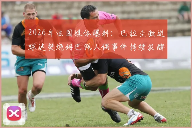 2026年法国媒体爆料：巴拉圭激进球迷焚烧姆巴佩人偶事件持续发酵，双方对是否涉及种族主义各执一词