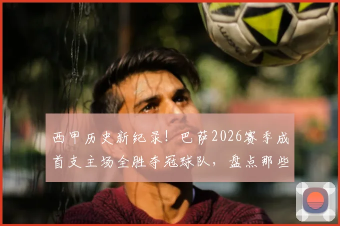 西甲历史新纪录！巴萨2026赛季成首支主场全胜夺冠球队，盘点那些不败主场神话