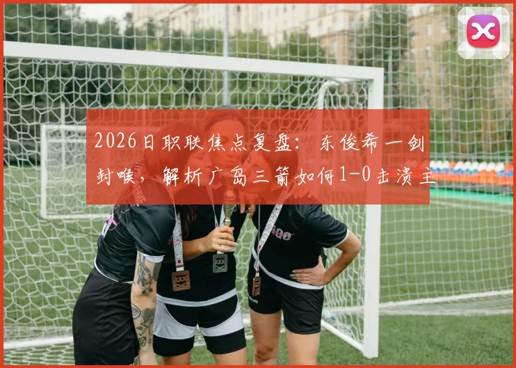 2026日职联焦点复盘：东俊希一剑封喉，解析广岛三箭如何1-0击溃主场强势的大阪钢巴