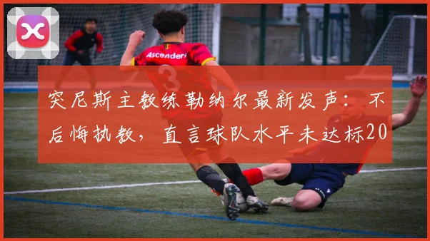突尼斯主教练勒纳尔最新发声:不后悔执教,直言球队水平未达标2026世界杯,赛后完整回应解析