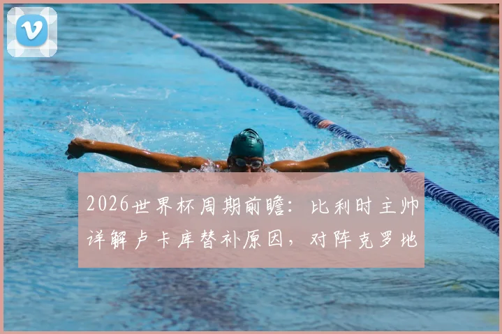 2026世界杯周期前瞻：比利时主帅详解卢卡库替补原因，对阵克罗地亚关键战战术与唯一目标