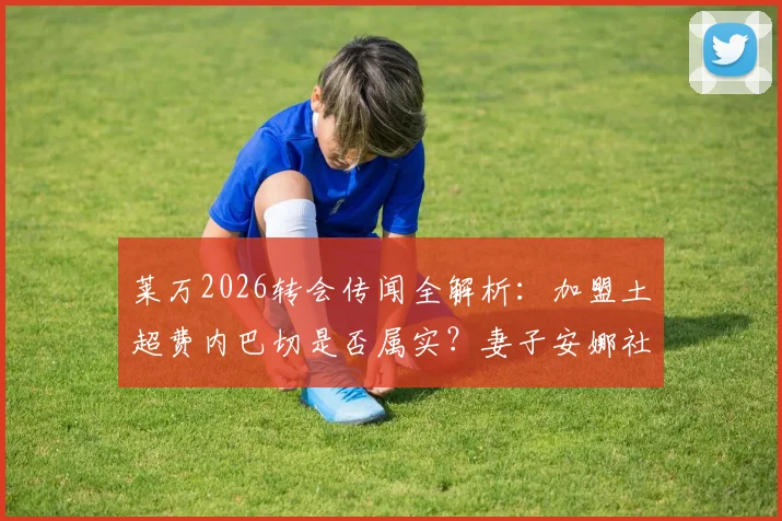 莱万2026转会传闻全解析：加盟土超费内巴切是否属实？妻子安娜社媒回应后本人紧急辟谣