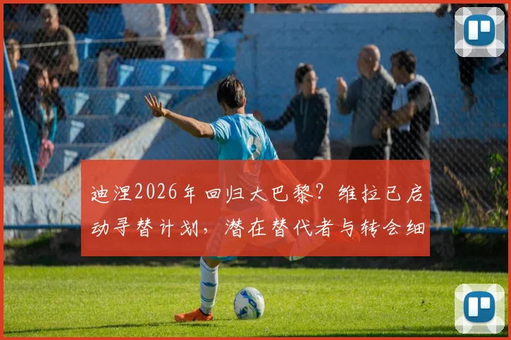 迪涅2026年回归大巴黎？维拉已启动寻替计划，潜在替代者与转会细节分析