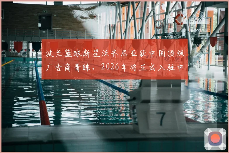 波兰篮球新星沃齐尼亚获中国顶级广告商青睐，2026年将正式入驻中国社媒平台