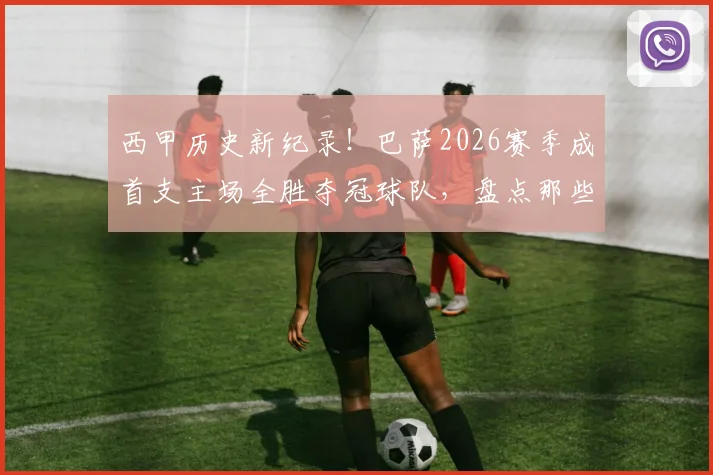 西甲历史新纪录！巴萨2026赛季成首支主场全胜夺冠球队，盘点那些不败主场神话