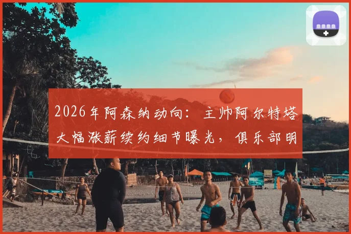 2026年阿森纳动向：主帅阿尔特塔大幅涨薪续约细节曝光，俱乐部明确夏窗引援目标及未来转会预算规划