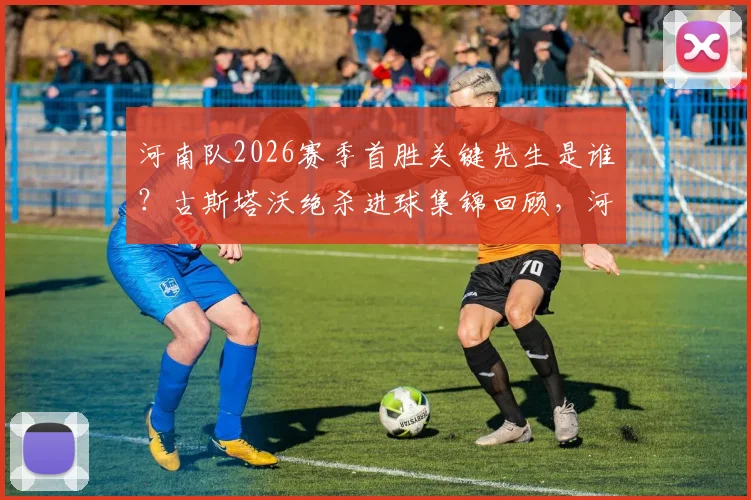 河南队2026赛季首胜关键先生是谁？古斯塔沃绝杀进球集锦回顾，河南队历史首次攻陷工人体育场全纪录