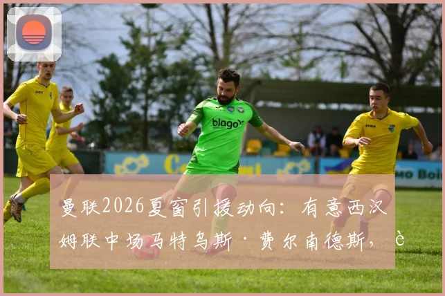 曼联2026夏窗引援动向：有意西汉姆联中场马特乌斯·费尔南德斯，转会费与谈判前景深度分析