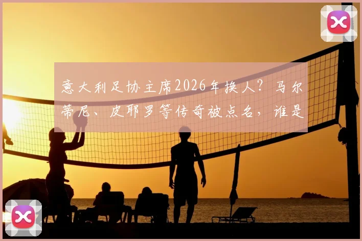 意大利足协主席2026年换人？马尔蒂尼、皮耶罗等传奇被点名，谁是真命天子？