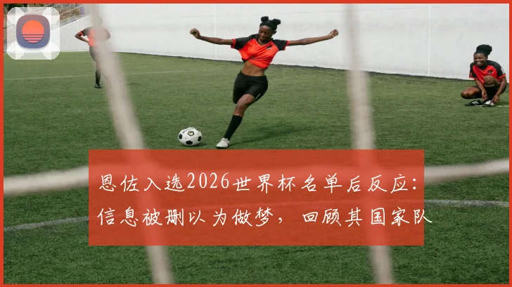 恩佐入选2026世界杯名单后反应：信息被删以为做梦，回顾其国家队征程与崛起之路
