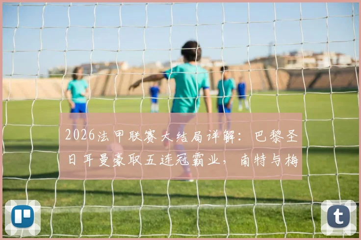 2026法甲联赛大结局详解：巴黎圣日耳曼豪取五连冠霸业，南特与梅斯遗憾降入法乙联赛（附完整积分榜与欧战资格分析）