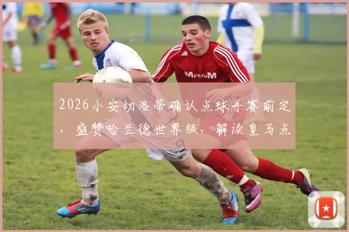 2026小安切洛蒂确认点球手赛前定，盛赞哈兰德世界级，解读皇马点球规则与球星评价