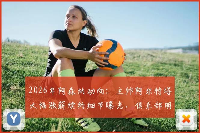 2026年阿森纳动向：主帅阿尔特塔大幅涨薪续约细节曝光，俱乐部明确夏窗引援目标及未来转会预算规划