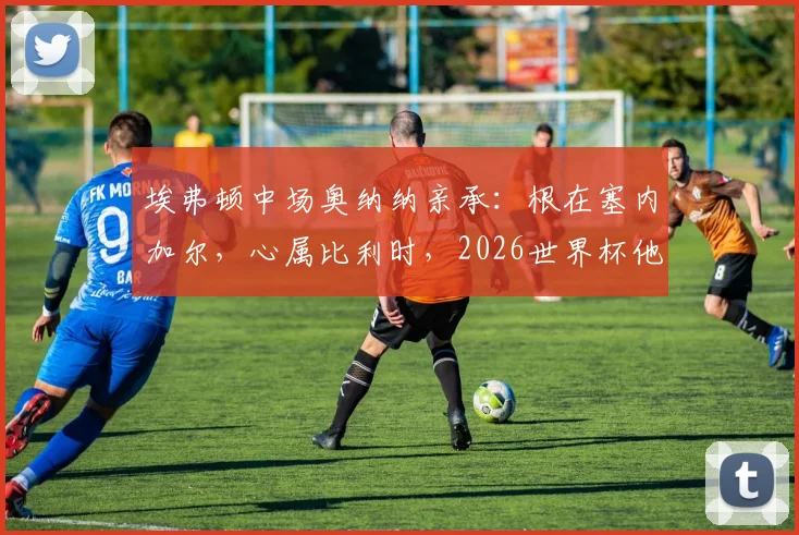 埃弗顿中场奥纳纳亲承：根在塞内加尔，心属比利时，2026世界杯他如何抉择？