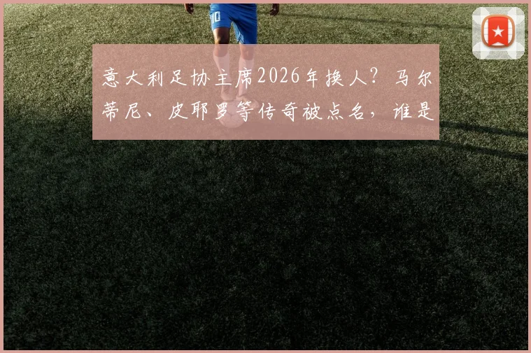 意大利足协主席2026年换人？马尔蒂尼、皮耶罗等传奇被点名，谁是真命天子？