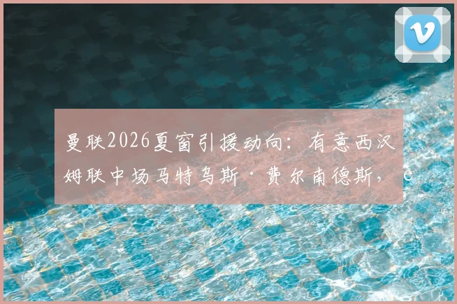 曼联2026夏窗引援动向:有意西汉姆联中场马特乌斯·费尔南德斯,转会费与谈判前景深度分析