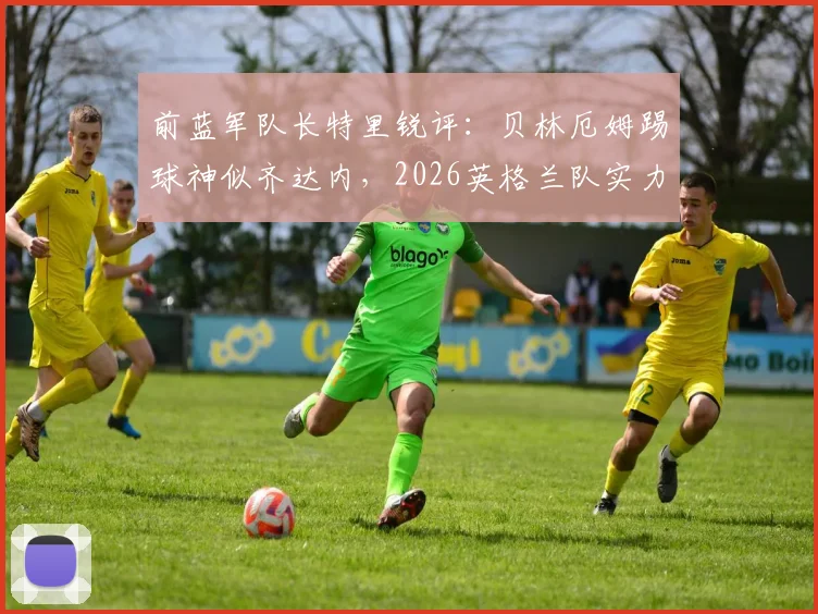 前蓝军队长特里锐评：贝林厄姆踢球神似齐达内，2026英格兰队实力已超阿根廷？深度技术对比与前景分析