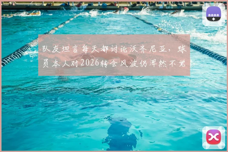 队友坦言每天都讨论沃齐尼亚，球员本人对2026转会风波仍浑然不觉，背后真相是什么？