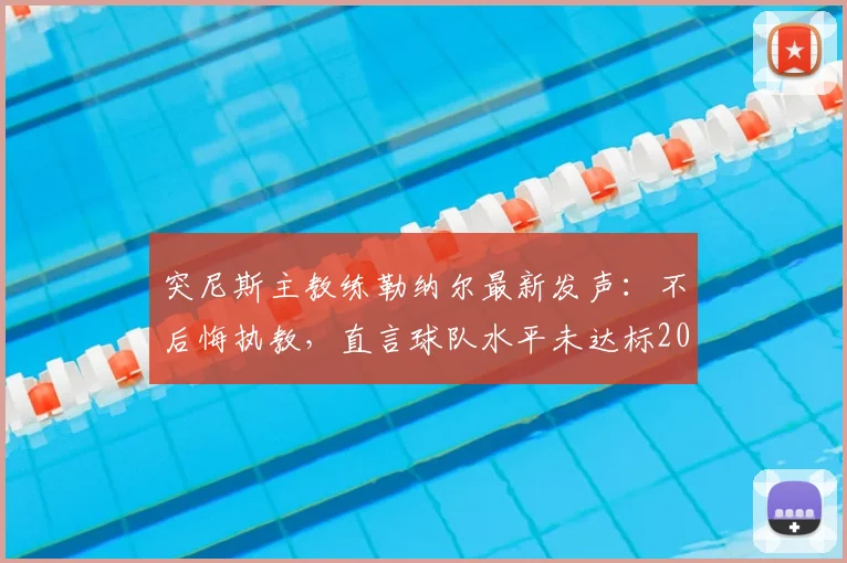 突尼斯主教练勒纳尔最新发声：不后悔执教，直言球队水平未达标2026世界杯，赛后完整回应解析