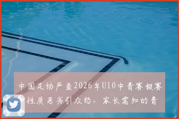 中国足协严查2026年U10中青赛假赛:性质恶劣引众怒,家长需知的青训监管现状与反思