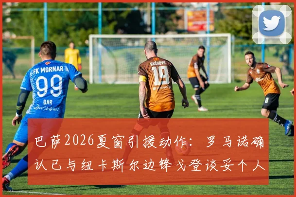 巴萨2026夏窗引援动作：罗马诺确认已与纽卡斯尔边锋戈登谈妥个人条款，转会细节全解析