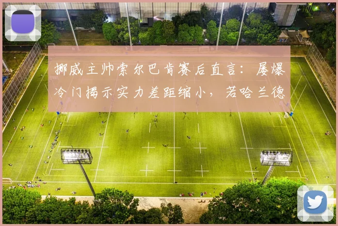 挪威主帅索尔巴肯赛后直言：屡爆冷门揭示实力差距缩小，若哈兰德上场战局将完全不同