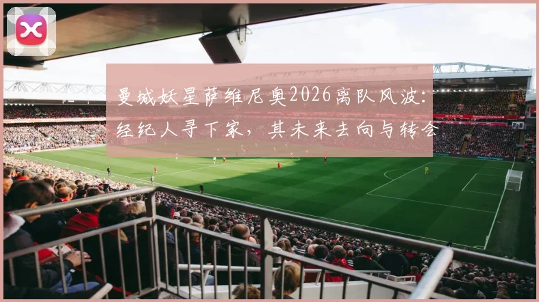 曼城妖星萨维尼奥2026离队风波：经纪人寻下家，其未来去向与转会传闻全面梳理