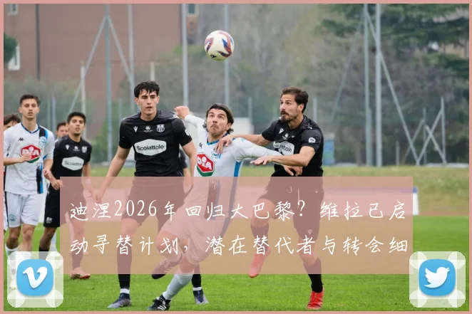 迪涅2026年回归大巴黎？维拉已启动寻替计划，潜在替代者与转会细节分析