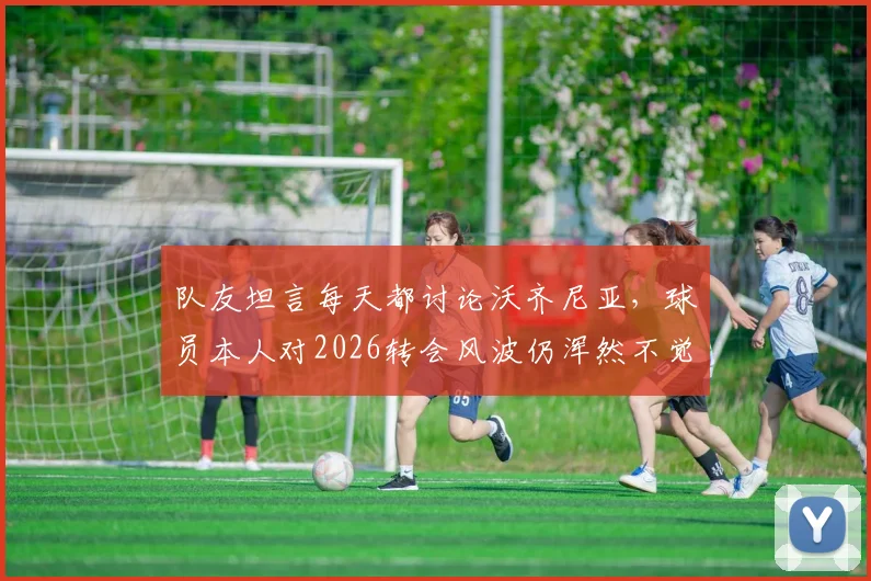 队友坦言每天都讨论沃齐尼亚,球员本人对2026转会风波仍浑然不觉,背后真相是什么?