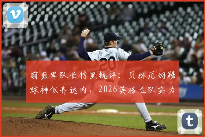 前蓝军队长特里锐评：贝林厄姆踢球神似齐达内，2026英格兰队实力已超阿根廷？深度技术对比与前景分析