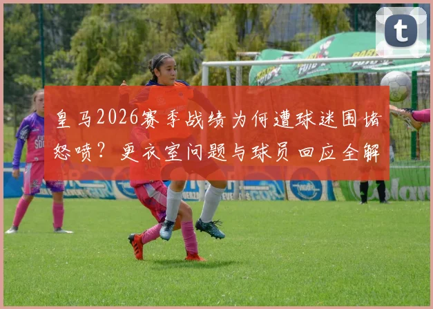 皇马2026赛季战绩为何遭球迷围堵怒喷?更衣室问题与球员回应全解析