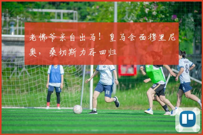 老佛爷亲自出马！皇马会面穆里尼奥，桑切斯力荐回归