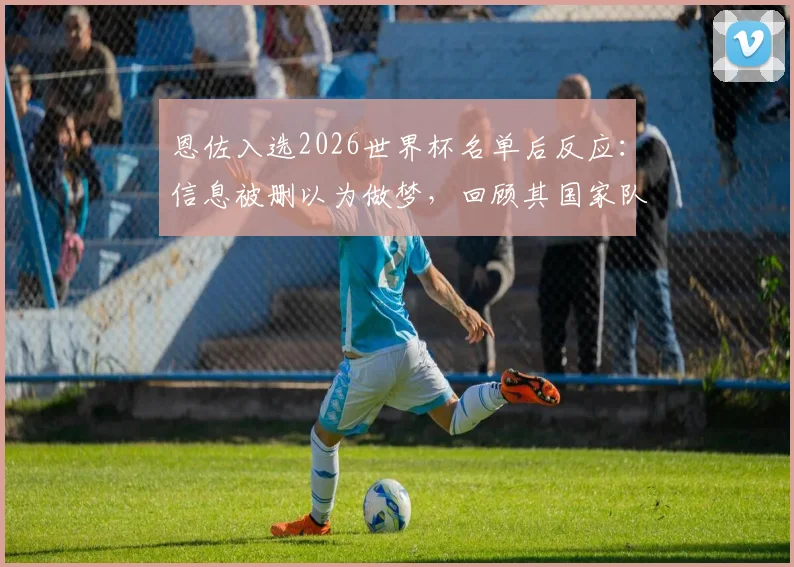 恩佐入选2026世界杯名单后反应：信息被删以为做梦，回顾其国家队征程与崛起之路