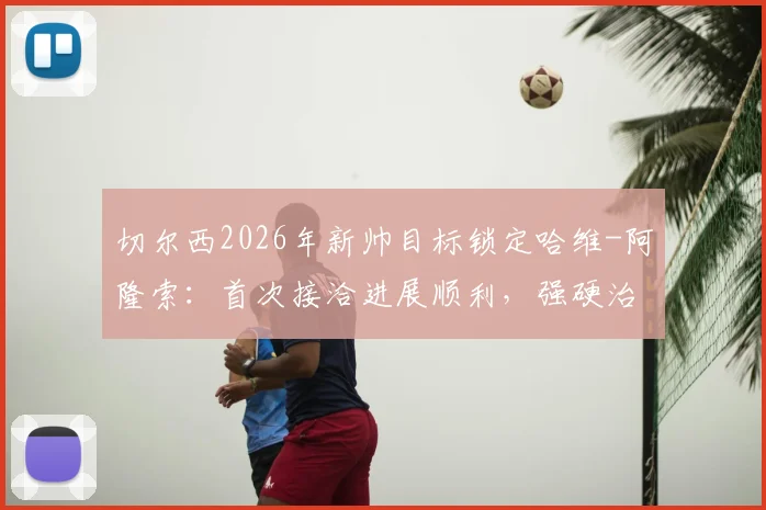 切尔西2026年新帅目标锁定哈维-阿隆索：首次接洽进展顺利，强硬治军风格成关键吸引力
