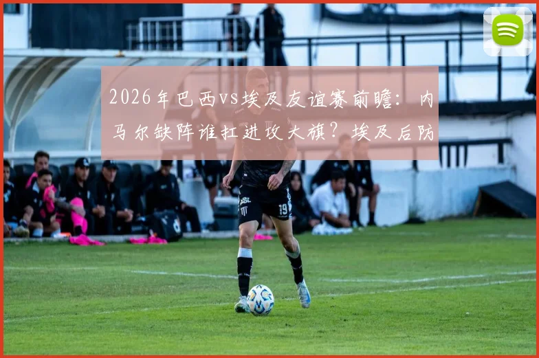 2026年巴西vs埃及友谊赛前瞻：内马尔缺阵谁扛进攻大旗？埃及后防迎巨大利物浦球星考验