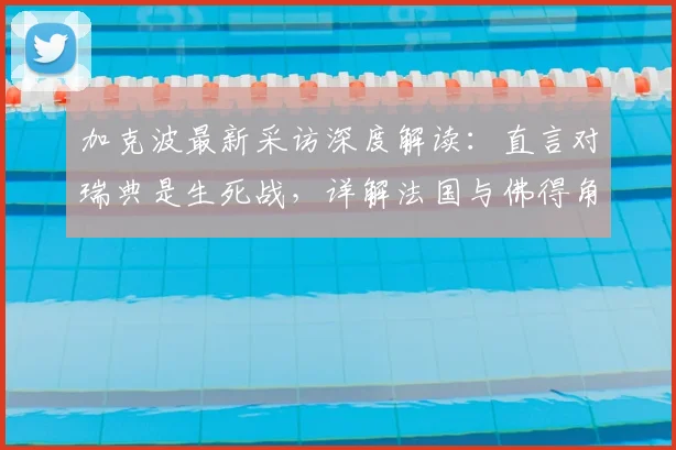 加克波最新采访深度解读：直言对瑞典是生死战，详解法国与佛得角为何令他难忘（2026版）