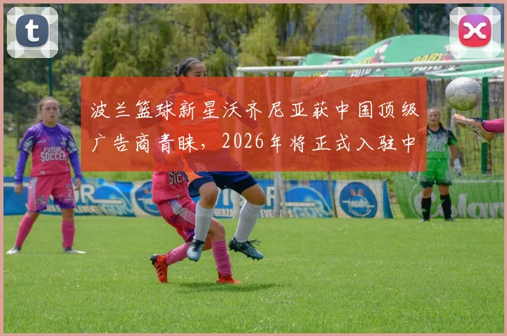 波兰篮球新星沃齐尼亚获中国顶级广告商青睐，2026年将正式入驻中国社媒平台