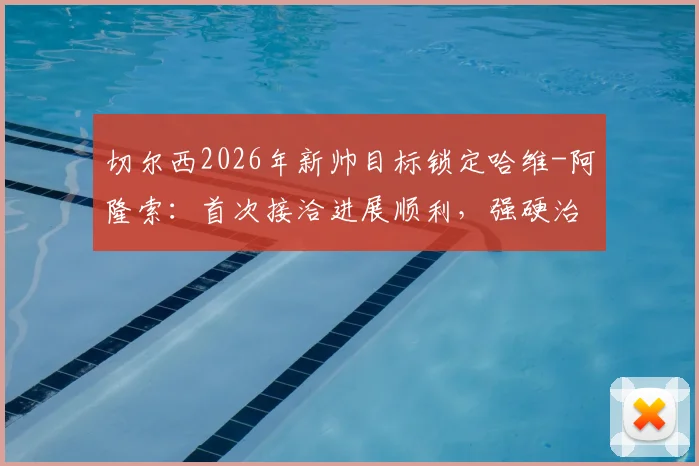 切尔西2026年新帅目标锁定哈维-阿隆索:首次接洽进展顺利,强硬治军风格成关键吸引力