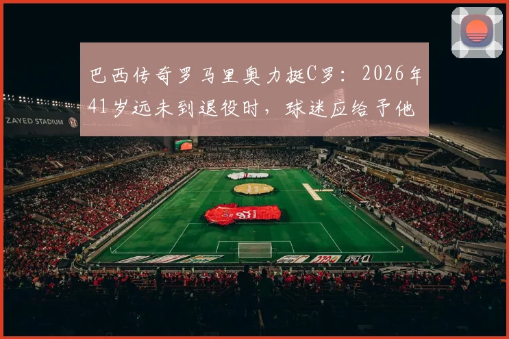 巴西传奇罗马里奥力挺C罗：2026年41岁远未到退役时，球迷应给予他最大的尊重