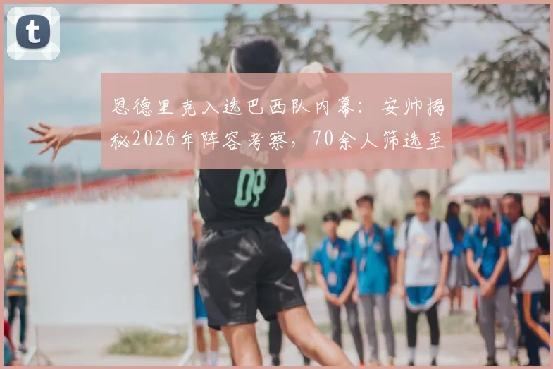 恩德里克入选巴西队内幕：安帅揭秘2026年阵容考察，70余人筛选至最后一刻才定