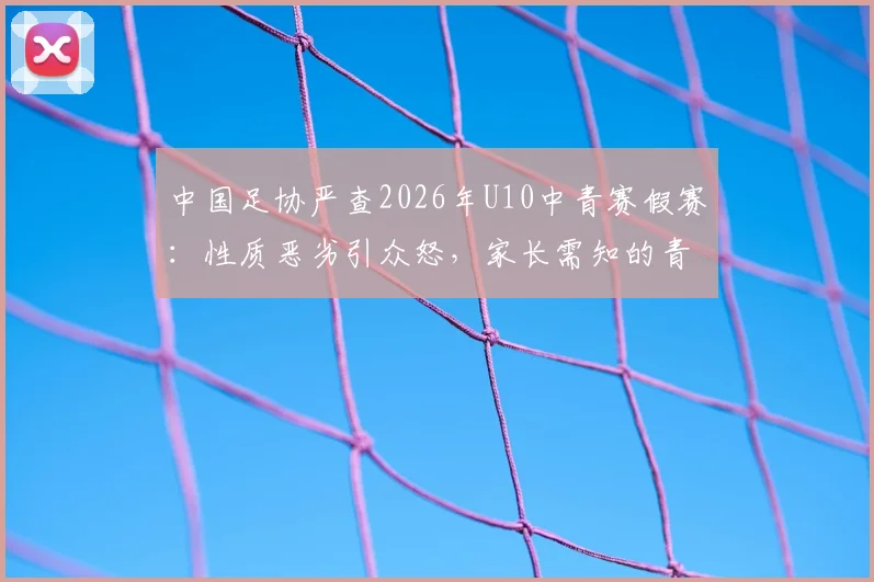 中国足协严查2026年U10中青赛假赛：性质恶劣引众怒，家长需知的青训监管现状与反思
