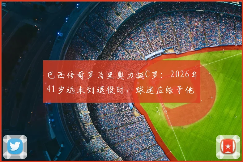 巴西传奇罗马里奥力挺C罗:2026年41岁远未到退役时,球迷应给予他最大的尊重
